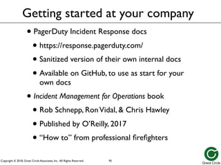 Copyright © 2018, Great Circle Associates, Inc. All Rights Reserved.
Getting started at your company
• PagerDuty Incident Response docs
• https://response.pagerduty.com/
• Sanitized version of their own internal docs
• Available on GitHub, to use as start for your
own docs
• Incident Management for Operations book
• Rob Schnepp, RonVidal, & Chris Hawley
• Published by O’Reilly, 2017
• “How to” from professional firefighters
95
 