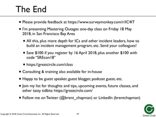 Copyright © 2018, Great Circle Associates, Inc. All Rights Reserved.
The End
• Please provide feedback at https://www.surveymonkey.com/r/IC4IT
• I’m presenting Mastering Outages one-day class on Friday 18 May
2018, in San Francisco Bay Area
• All this, plus more depth for ICs and other incident leaders, how to
build an incident management program, etc. Send your colleagues!
• Save $100 if you register by 16 April 2018, plus another $100 with
code “SREcon18”
• https://greatcircle.com/class
• Consulting & training also available for in-house
• Happy to be guest speaker, guest blogger, podcast guest, etc.
• Join my list for thoughts and tips, upcoming events, future classes, and
other tasty tidbits: https://greatcircle.com/
• Follow me on Twitter (@brent_chapman) or LinkedIn (brentchapman)
97
 