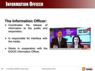 INFORMATION OFFICER
The Information Officer:




Is responsible for interface with
the media.



25

Coordinates the release of
information to the public and
responders.

Works in cooperation with the
E/DOC Information Officer.

 