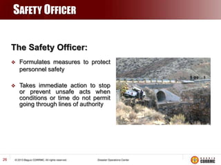 SAFETY OFFICER
The Safety Officer:




26

Formulates measures to protect
personnel safety
Takes immediate action to stop
or prevent unsafe acts when
conditions or time do not permit
going through lines of authority

 