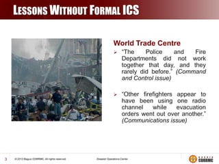 LESSONS WITHOUT FORMAL ICS
World Trade Centre




3

“The
Police
and
Fire
Departments did not work
together that day, and they
rarely did before.” (Command
and Control issue)

“Other firefighters appear to
have been using one radio
channel
while
evacuation
orders went out over another.”
(Communications issue)

 