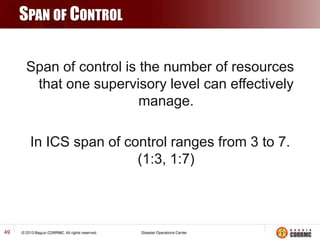 SPAN OF CONTROL
Span of control is the number of resources
that one supervisory level can effectively
manage.

In ICS span of control ranges from 3 to 7.
(1:3, 1:7)

49

 