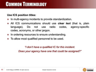COMMON TERMINOLOGY
Use ICS position titles:


In multi-agency incidents to provide standardization.



All ICS communications should use clear text (that is, plain
language). Do not use radio codes, agency-specific
codes, acronyms, or other jargon.



In ordering resources to ensure understanding.



To allow most qualified personnel to be used.
“I don’t have a qualified IC for this incident.
Does your agency have one that could be assigned?”

50

 