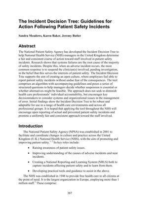 387
The Incident Decision Tree: Guidelines for
Action Following Patient Safety Incidents
Sandra Meadows, Karen Baker, Jeremy Butler
Abstract
The National Patient Safety Agency has developed the Incident Decision Tree to
help National Health Service (NHS) managers in the United Kingdom determine
a fair and consistent course of action toward staff involved in patient safety
incidents. Research shows that systems failures are the root cause of the majority
of safety incidents. Despite this, when an adverse incident occurs, the most
common response is to suspend the clinician(s) involved, pending investigation,
in the belief that this serves the interests of patient safety. The Incident Decision
Tree supports the aim of creating an open culture, where employees feel able to
report patient safety incidents without undue fear of the consequences. The tool
comprises an algorithm with accompanying guidelines and poses a series of
structured questions to help managers decide whether suspension is essential or
whether alternatives might be feasible. The approach does not seek to diminish
health care professionals’ individual accountability, but encourages key
decisionmakers to consider systems and organizational issues in the management
of error. Initial findings show the Incident Decision Tree to be robust and
adaptable for use in a range of health care environments and across all
professional groups. It is hoped that applying the tool throughout the NHS will
encourage open reporting of actual and prevented patient safety incidents and
promote a uniformly fair and consistent approach toward the staff involved.
Introduction
The National Patient Safety Agency (NPSA) was established in 2001 to
facilitate and coordinate changes in culture and practice across the United
Kingdom (U.K.) National Health Service (NHS), with the aim of promoting and
improving patient safety.1, 2
Its key roles include:
• Raising awareness of patient safety issues.
• Improving understanding of the causes of adverse incidents and near
incidents.
• Creating a National Reporting and Learning System (NRLS) both to
capture incidents affecting patient safety and to learn from them.
• Developing practical tools and guidance to assist in the above.
The NHS was established in 1948 to provide free health care to all citizens at
the point of need. It is the largest organization in Europe, employing more than 1
million staff.3
These comprise:
 