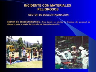 INCIDENTE CON MATERIALES
                      PELIGROSOS
                   SECTOR DE DESCONTAMINACIÓN.

SECTOR DE DESCONTAMINACIÓN: Área donde se efectúa la limpieza del personal de
ataque o tarea, a través del corredor de descontaminación.
 