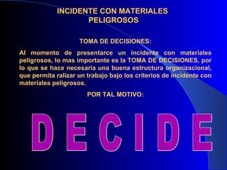 INCIDENTE CON MATERIALES
                   PELIGROSOS

                    TOMA DE DECISIONES:
Al momento de presentarce un incidente con materiales
peligrosos, lo mas importante es la TOMA DE DECISIONES, por
lo que se hace necesaria una buena estructura organizacional,
que permita ralizar un trabajo bajo los criterios de incidente con
materiales peligrosos.
                       POR TAL MOTIVO:
 
