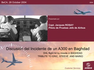 Discusión del Incidente de un A300 en Baghdad DHL flight hit by missile in BAGHDAD  TRIBUTE TO ERIC, STEEVE  AND MARIO BeCA. 28 October 2004 Presentado por Capt. Jacques ROSAY Piloto de Pruebas Jefe de Airbus 2004 Customer Services 