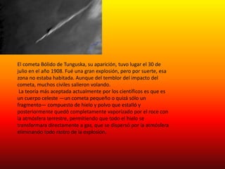 El cometa Bólido de Tunguska, su aparición, tuvo lugar el 30 de 
julio en el año 1908. Fué una gran explosión, pero por suerte, esa 
zona no estaba habitada. Aunque del temblor del impacto del 
cometa, muchos civiles salieron volando. 
La teoría más aceptada actualmente por los científicos es que es 
un cuerpo celeste —un cometa pequeño o quizá sólo un 
fragmento— compuesto de hielo y polvo que estalló y 
posteriormente quedó completamente vaporizado por el roce con 
la atmósfera terrestre, permitiendo que todo el hielo se 
transformara directamente a gas, que se dispersó por la atmósfera 
eliminando todo rastro de la explosión. 
 