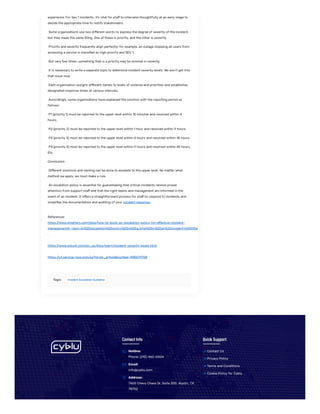 experience. For Sev 1 incidents, it’s vital for staff to intervene thoughtfully at an early stage to
decide the appropriate time to notify stakeholders.
Some organizations use two different words to express the degree of severity of the incident,
but they mean the same thing. One of these is priority, and the other is severity.
Priority and severity frequently align perfectly; for example, an outage stopping all users from
accessing a service is classified as high priority and SEV 1.
But very few times, something that is a priority may be minimal in severity.
It is necessary to write a separate topic to determine incident severity levels. We won’t get into
that issue now.
Each organization assigns different names to levels of violence and priorities and establishes
designated response times at various intervals.
Accordingly, some organizations have explained the solution with the reporting period as
follows:
P1 (priority 1) must be reported to the upper level within 15 minutes and resolved within 4
hours.
P2 (priority 2) must be reported to the upper level within 1 hour and resolved within 9 hours.
P3 (priority 3) must be reported to the upper level within 4 hours and resolved within 18 hours.
P4 (priority 4) must be reported to the upper level within 9 hours and resolved within 45 hours.
Etc.
Conclusion
Different solutions and naming can be done to escalate to the upper level. No matter what
method we apply, we must make a rule.
An escalation policy is essential for guaranteeing that critical incidents receive proper
attention from support staff and that the right teams and management are informed in the
event of an incident. It offers a straightforward process for staff to respond to incidents and
simplifies the documentation and auditing of your incident response.
References
https:/
/www.xmatters.com/blog/how-to-build-an-escalation-policy-for-effective-incident-
management#:~:text=An%20escalation%20policy%20is%20a,time%20in%20an%20incident’s%20lifec
.
https:/
/www.splunk.com/en_us/blog/learn/incident-severity-levels.html
https:/
/ut.service-now.com/sp?id=kb_article&number=KB0011708
Tags: Incident Escalation Guideline
Contact Info
Hotline:
Phone: (210) 460-0004

Email:
info@cyblu.com

Address:
7600 Chevy Chase Dr, Suite 300, Austin, TX
78752

Quick Support
Contact Us

Privacy Policy

Terms and Conditions

Cookie Policy for Cyblu

 