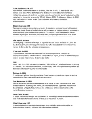 21 de Septiembre de 1953
No Kum-sok, un teniente mayor de 21 años , voló con su MiG-15 a través del sur y
aterrizó en la Base Aérea de Kimpo cerca de Seúl. Considerada una bonanza de
inteligencia, ya que este avión de combate era entonces lo mejor que el bloque comunista
había hecho. No recibió la suma de 100.000 dólares (733.813 dólares en dólares de 2006)
pero sí el derecho a residir en los Estados Unidos. Ahora es un ciudadano
estadounidense.
28 de Febrero de 1958
Agentes norcoreanos secuestraron un avión de pasajeros surcoreano que había estado
en camino desde Busán a Seúl y lo llevan a Pyongyang, un piloto americano, un pasajero
estadounidense, dos pasajeros de Alemania Occidental, y otros 24 pasajeros fueron
liberados a principios de marzo, pero otros ocho pasajeros permanecieron en el Norte.
-----------------------------------------------------------------------------------------------------------
5 de Agosto de 1960
Un Shenyang J-5 aterrizó en Kimpo, la segunda vez que un J-5 apareció en Corea del
Sur. Este avión fue mantenido por Corea del Sur y fue trasladado brevemente con las
marcas de Corea del Sur antes de ser desechado.
27 de Abril de 1965
Dos aviones de combate norcoreano MiG-17 atacaron y dañaron un avión de
reconocimiento RB-47 estadounidense sobre el Mar de Japón, a unos 50-80 kilómetros al
este de la costa más cercana de Corea del Norte.
1966
Hasta 1969: hubo 299 surcoreanos muertos y 550 heridos, 43 estadounidenses muertos y
111 heridos, 397 norcoreanos muertos, 12 soldados y otras 2462 personas capturadas en
distintos incidentes en la Zona Desmilitarizada.
Octubre de 1966
El conflicto en la Zona Desmilitarizada de Corea comienza cuando las tropas de ambos
países invaden la zona y participan en escaramuzas.
2 de Noviembre de 1966
Emboscada a una patrulla estadounidense en el sur de la Zona Desmilitarizada: seis
estadounidenses muertos y uno herido, un surcoreano muerto y pérdidas norcoreanas
desconocidas. Una patrulla surcoreana fue emboscada también esa misma noche
muriendo dos surcoreanos.
19 de Enero de 1967
El buque surcoreano Dangpo (ex USS Marfa) es hundido por artillería costera norcoreana
en el norte de la frontera marítima, 39 de sus 79 tripulantes murieron.
12 de Febrero de 1967
Una patrulla estadounidense emboscada en el sur de la Zona Desmilitarizada, un
estadounidense muerto y pérdidas norcoreanas desconocidas.
 