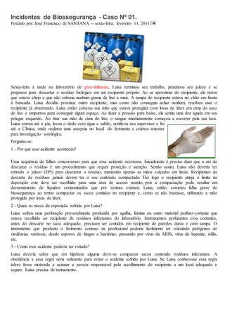 Incidentes de Biossegurança - Caso Nº 01. 
Postado por: José Francisco de SANTANA -- sexta-feira, fevereiro 11, 2011 
Sexta-feira à tarde no laboratório de para-influenza, Luisa terminou seu trabalho, pendurou seu jaleco e se 
preparou para descartar o resíduo biológico em um recipiente próprio. Ao se aproximar do recipiente, ela notou 
que estava cheio e que não caberia nenhum grama de lixo a mais. A tampa do recipiente estava no chão em frente 
à bancada. Luisa decidiu procurar outro recipiente, mas como não conseguiu achar nenhum, resolveu usar o 
recipiente já abarrotado. Luisa então colocou sua mão que estava protegida com luvas de látex em cima do saco 
de lixo e empurrou para conseguir algum espaço. Ao fazer a pressão para baixo, ela sentiu uma dor aguda em seu 
polegar esquerdo. Ao tirar sua mão de cima do lixo, o sangue imediatamente começou a escorrer pela sua luva. 
Luisa correu até a pia, lavou o dedo com água e sabão, notificou seu supervisor e foi 
até a Clínica, onde realizou uma assepsia no local do ferimento e coletou amostra 
para investigação sorológica. 
Pergunta-se: 
1 - Por que esse acidente aconteceu? 
Uma sequência de falhas concorreram para que esse acidente ocorresse. Inicialmente é preciso dizer que o ato de 
descartar o resíduo é um procedimento que requer proteção e atenção. Sendo assim, Luisa não deveria ter 
retirado o jaleco (EPI) para descartar o resíduo, mantendo apenas as mãos calçadas em luvas. Recipientes de 
descarte de resíduos jamais devem ter o seu conteúdo compactado. Tão logo o recipiente atinja o limite de 
deposição este deve ser recolhido para uma área de acesso restrito, pois a compactação pode resultar em 
derramamento de líquidos contaminados que por ventura existam. Luisa, então, cometeu falha grave de 
biossegurança ao tentar compactar os sacos contidos no recipiente e, como se não bastasse, utilizando a mão 
protegida por luvas de látex. 
2 - Quais os riscos da exposição sofrida por Luisa? 
Luisa sofreu uma perfuração provavelmente produzida por agulha, lâmina ou outro material perfuro-cortante que 
estava recolhido ao recipiente de resíduos infectantes do laboratório. Instrumentos perfurantes e/ou cortantes, 
antes do descarte no saco adequado, precisam ser contidos em recipiente de paredes duras e com tampa. O 
instrumento que produziu o ferimento contuso na profissional poderia facilmente ter veiculado patógenos de 
virulências variáveis, desde esporos de fungos a bactérias, passando por vírus da AIDS, vírus de hepatite, sífilis, 
etc. 
3 - Como esse acidente poderia ser evitado? 
Luisa deveria saber que em hipótese alguma deve-se compactar sacos contendo resíduos infectantes. A 
obediência a essa regra seria suficiente para evitar o acidente sofrido por Luisa. Se Luisa conhecesse essa regra 
talvez fosse motivada a acionar a pessoa responsável pelo recolhimento do recipiente a um local adequado e 
seguro. Luisa precisa de treinamento. 
 