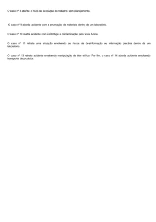 O caso nº 4 aborda o risco da execução do trabalho sem planejamento. 
O caso nº 9 aborda acidente com a arrumação de materiais dentro de um laboratório. 
O caso nº 10 ilustra acidente com centrífuga e contaminação pelo vírus Arena. 
O caso nº 11 retrata uma situação envolvendo os riscos de desinformação ou informação precária dentro de um 
laboratório. 
O caso nº 13 retrata acidente envolvendo manipulação de éter etílico. Por fim, o caso nº 14 aborda acidente envolvendo 
transporte de produtos. 
