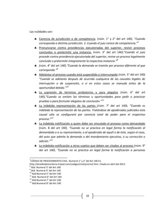 Las nulidades son:

        Carencia de jurisdicción o de competencia. (núm. 1° y 2° del art 140). “Cuando
        corresponda a distinta jurisdicción. 2. Cuando el juez carece de competencia.”7
        Pronunciarse contra providencias ejecutoriadas del superior, revivir procesos
        concluidos o pretermitir una instancia. (núm. 3° del art 140).“Cuando el juez
        procede contra providencia ejecutoriada del superior, revive un proceso legalmente
        concluido o pretermite íntegramente la respectiva instancia.”8
        (núm. 4° del art 140) “Cuando la demanda se tramite por proceso diferente al que
        corresponde.”9
        Adelantar el proceso cuando está suspendido o interrumpido (núm. 5° del art 140)
        “Cuando se adelanta después de ocurrida cualquiera de las causales legales de
        interrupción o de suspensión, o si en estos casos se reanuda antes de la
        oportunidad debida.”10
        La supresión de términos probatorios y para alegatos (núm. 6° del art
        140).“Cuando se omiten los términos u oportunidades para pedir o practicar
        pruebas o para formular alegatos de conclusión.”11
        La indebida representación de las partes (núm. 7° del art 140). “Cuando es
        indebida la representación de las partes. Tratándose de apoderados judiciales esta
        causal sólo se configurará por carencia total de poder para el respectivo
        proceso.”12
        La indebida notificación a quien debe ser vinculado el proceso como demandado
        (núm. 8 del art 140). “Cuando no se practica en legal forma la notificación al
        demandado o a su representante, o al apoderado de aquél o de éste, según el caso,
        del auto que admite la demanda o del mandamiento ejecutivo, o su corrección o
        adición.”13
        La indebida notificación a otros sujetos que deben ser citados al proceso (núm. 9°
        del art 140). “Cuando no se practica en legal forma la notificación a personas

7
 CÓDIGO DE PROCEDIMIENTO CIVIL. Numeral 1° y 2° del Art 140 En.
http://alcaldiademonteria.tripod.com/codigos/civil/procivi2.htm. Citado en abril del 2013.
8
  Ibíd. Numeral 3° del Art 140
9
  Ibíd. Numeral 4° del Art 140
10
   Ibíd.Numeral 5° del Art 140
11
   Ibíd. Numeral 6° del Art 140
12
   Ibíd.Numeral 7° del Art 140
13
   Ibíd.Numeral 8° del Art 140



                                                    10
 