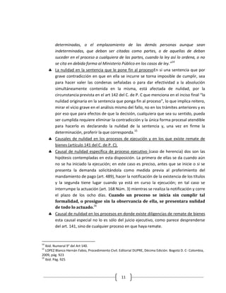 determinadas, o el emplazamiento de las demás personas aunque sean
        indeterminadas, que deban ser citadas como partes, o de aquellas de deban
        suceder en el proceso a cualquiera de las partes, cuando la ley así lo ordena, o no
        se cita en debida forma al Ministerio Público en los casos de ley.”14
        La nulidad en la sentencia que le pone fin al procesoEn si una sentencia que por
        grave contradicción en que en ella se incurre se torna imposible de cumplir, sea
        para hacer valer las condenas señaladas o para dar efectividad a la absolución
        simultáneamente contenida en la misma, está afectada de nulidad, por la
        circunstancia prevista en el art 142 del C. de P. C que menciona en el inciso final “la
        nulidad originaria en la sentencia que ponga fin al proceso”, lo que implica reitero,
        mirar el vicio grave en el análisis mismo del fallo, no en los trámites anteriores y es
        por eso que para efectos de que la decisión, cualquiera que sea su sentido, pueda
        ser cumplida requiere eliminar la contradicción y la única forma procesal atendible
        para hacerlo es declarando la nulidad de la sentencia y, una vez en firme la
        determinación, proferir la que corresponda.15
        Causales de nulidad en los procesos de ejecución y en los que existe remate de
        bienes (artículo 141 del C. de P. C).
        Causal de nulidad específica de proceso ejecutivo (caso de herencia) dos son las
        hipótesis contempladas en esta disposición. La primera de ellas se da cuando aún
        no se ha iniciado la ejecución; en este caso es preciso, antes que se inicie o si se
        presenta la demanda solicitándola como medida previa al proferimiento del
        mandamiento de pago (art. 489), hacer la notificación de la existencia de los títulos
        y la segunda tiene lugar cuando ya está en curso la ejecución; en tal caso se
        interrumpe la actuación (art. 168 Núm. 3) mientras se realiza la notificación y corre
        el plazo de los ocho días. Cuando un proceso se inicia sin cumplir tal
        formalidad, o prosigue sin la observancia de ella, se presentara nulidad
        de todo lo actuado.16
        Causal de nulidad en los procesos en donde existe diligencias de remate de bienes
        esta causal especial no lo es sólo del juicio ejecutivo, como parece desprenderse
        del art. 141, sino de cualquier proceso en que haya remate.


14
   Ibíd. Numeral 9° del Art 140.
15
   LOPEZ Blanco Hernán Fabio, Procedimiento Civil. Editorial DUPRE, Décima Edición. Bogotá D. C- Colombia,
2009, pág. 923
16
   Ibíd. Pág. 925



                                                    11
 