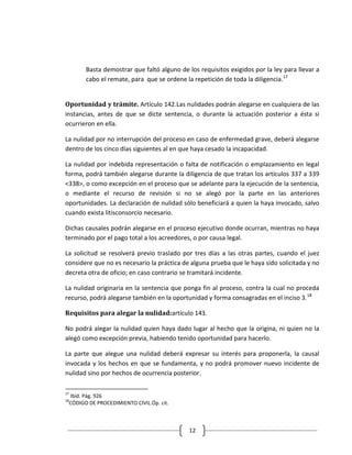 Basta demostrar que faltó alguno de los requisitos exigidos por la ley para llevar a
       cabo el remate, para que se ordene la repetición de toda la diligencia.17


Oportunidad y trámite. Artículo 142.Las nulidades podrán alegarse en cualquiera de las
instancias, antes de que se dicte sentencia, o durante la actuación posterior a ésta si
ocurrieron en ella.

La nulidad por no interrupción del proceso en caso de enfermedad grave, deberá alegarse
dentro de los cinco días siguientes al en que haya cesado la incapacidad.

La nulidad por indebida representación o falta de notificación o emplazamiento en legal
forma, podrá también alegarse durante la diligencia de que tratan los artículos 337 a 339
<338>, o como excepción en el proceso que se adelante para la ejecución de la sentencia,
o mediante el recurso de revisión si no se alegó por la parte en las anteriores
oportunidades. La declaración de nulidad sólo beneficiará a quien la haya invocado, salvo
cuando exista litisconsorcio necesario.

Dichas causales podrán alegarse en el proceso ejecutivo donde ocurran, mientras no haya
terminado por el pago total a los acreedores, o por causa legal.

La solicitud se resolverá previo traslado por tres días a las otras partes, cuando el juez
considere que no es necesario la práctica de alguna prueba que le haya sido solicitada y no
decreta otra de oficio; en caso contrario se tramitará incidente.

La nulidad originaria en la sentencia que ponga fin al proceso, contra la cual no proceda
recurso, podrá alegarse también en la oportunidad y forma consagradas en el inciso 3. 18

Requisitos para alegar la nulidad:artículo 143.

No podrá alegar la nulidad quien haya dado lugar al hecho que la origina, ni quien no la
alegó como excepción previa, habiendo tenido oportunidad para hacerlo.

La parte que alegue una nulidad deberá expresar su interés para proponerla, la causal
invocada y los hechos en que se fundamenta, y no podrá promover nuevo incidente de
nulidad sino por hechos de ocurrencia posterior.

17
 Ibíd. Pág. 926
18
 CÓDIGO DE PROCEDIMIENTO CIVIL.Óp. cit.



                                            12
 