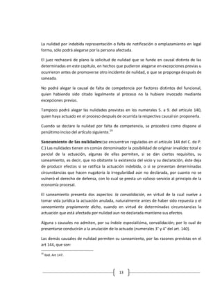 La nulidad por indebida representación o falta de notificación o emplazamiento en legal
forma, sólo podrá alegarse por la persona afectada.

El juez rechazará de plano la solicitud de nulidad que se funde en causal distinta de las
determinadas en este capítulo, en hechos que pudieron alegarse en excepciones previas u
ocurrieron antes de promoverse otro incidente de nulidad, o que se proponga después de
saneada.

No podrá alegar la causal de falta de competencia por factores distintos del funcional,
quien habiendo sido citado legalmente al proceso no la hubiere invocado mediante
excepciones previas.

Tampoco podrá alegar las nulidades previstas en los numerales 5. a 9. del artículo 140,
quien haya actuado en el proceso después de ocurrida la respectiva causal sin proponerla.

Cuando se declare la nulidad por falta de competencia, se procederá como dispone el
penúltimo inciso del artículo siguiente.19

Saneamiento de las nulidades:(se encuentran reguladas en el artículo 144 del C. de P.
C.) Las nulidades tienen en común denominador la posibilidad de originar invalidez total o
parcial de la actuación, algunas de ellas permiten, si se dan ciertos requisitos, su
saneamiento, es decir, que no obstante la existencia del vicio y su declaración, éste deja
de producir efectos si se ratifica la actuación indebida, o si se presentan determinadas
circunstancias que hacen nugatoria la irregularidad aún no declarada, por cuanto no se
vulneró el derecho de defensa, con lo cual se presta un valioso servicio al principio de la
economía procesal.

El saneamiento presenta dos aspectos: la convalidación, en virtud de la cual vuelve a
tomar vida jurídica la actuación anulada, naturalmente antes de haber sido repuesta y el
saneamiento propiamente dicho, cuando en virtud de determinadas circunstancias la
actuación que está afectada por nulidad aun no declarada mantiene sus efectos.

Alguna s causales no admiten, por su índole especialísima, convalidación; por lo cual de
presentarse conducirán a la anulación de lo actuado (numerales 3° y 4° del art. 140).

Las demás causales de nulidad permiten su saneamiento, por las razones previstas en el
art 144, que son:
19
     Ibíd. Art 147.



                                            13
 