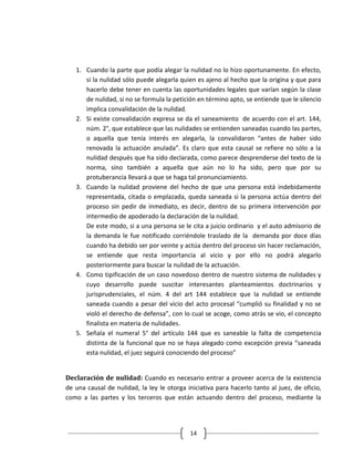 1. Cuando la parte que podía alegar la nulidad no lo hizo oportunamente. En efecto,
      si la nulidad sólo puede alegarla quien es ajeno al hecho que la origina y que para
      hacerlo debe tener en cuenta las oportunidades legales que varían según la clase
      de nulidad, si no se formula la petición en término apto, se entiende que le silencio
      implica convalidación de la nulidad.
   2. Si existe convalidación expresa se da el saneamiento de acuerdo con el art. 144,
      núm. 2°, que establece que las nulidades se entienden saneadas cuando las partes,
      o aquella que tenía interés en alegarla, la convalidaron “antes de haber sido
      renovada la actuación anulada”. Es claro que esta causal se refiere no sólo a la
      nulidad después que ha sido declarada, como parece desprenderse del texto de la
      norma, sino también a aquella que aún no lo ha sido, pero que por su
      protuberancia llevará a que se haga tal pronunciamiento.
   3. Cuando la nulidad proviene del hecho de que una persona está indebidamente
      representada, citada o emplazada, queda saneada si la persona actúa dentro del
      proceso sin pedir de inmediato, es decir, dentro de su primera intervención por
      intermedio de apoderado la declaración de la nulidad.
      De este modo, si a una persona se le cita a juicio ordinario y el auto admisorio de
      la demanda le fue notificado corriéndole traslado de la demanda por doce días
      cuando ha debido ser por veinte y actúa dentro del proceso sin hacer reclamación,
      se entiende que resta importancia al vicio y por ello no podrá alegarlo
      posteriormente para buscar la nulidad de la actuación.
   4. Como tipificación de un caso novedoso dentro de nuestro sistema de nulidades y
      cuyo desarrollo puede suscitar interesantes planteamientos doctrinarios y
      jurisprudenciales, el núm. 4 del art 144 establece que la nulidad se entiende
      saneada cuando a pesar del vicio del acto procesal “cumplió su finalidad y no se
      violó el derecho de defensa”, con lo cual se acoge, como atrás se vio, el concepto
      finalista en materia de nulidades.
   5. Señala el numeral 5° del artículo 144 que es saneable la falta de competencia
      distinta de la funcional que no se haya alegado como excepción previa “saneada
      esta nulidad, el juez seguirá conociendo del proceso”


Declaración de nulidad: Cuando es necesario entrar a proveer acerca de la existencia
de una causal de nulidad, la ley le otorga iniciativa para hacerlo tanto al juez, de oficio,
como a las partes y los terceros que están actuando dentro del proceso, mediante la




                                            14
 