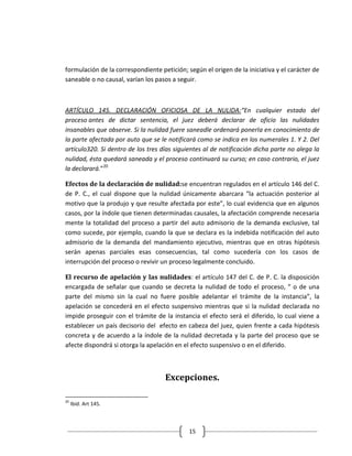 formulación de la correspondiente petición; según el origen de la iniciativa y el carácter de
saneable o no causal, varían los pasos a seguir.



ARTÍCULO 145. DECLARACIÓN OFICIOSA DE LA NULIDA:“En cualquier estado del
proceso antes de dictar sentencia, el juez deberá declarar de oficio las nulidades
insanables que observe. Si la nulidad fuere saneadle ordenará ponerla en conocimiento de
la parte afectada por auto que se le notificará como se indica en los numerales 1. Y 2. Del
artículo320. Si dentro de los tres días siguientes al de notificación dicha parte no alega la
nulidad, ésta quedará saneada y el proceso continuará su curso; en caso contrario, el juez
la declarará.”20

Efectos de la declaración de nulidad:se encuentran regulados en el artículo 146 del C.
de P. C., el cual dispone que la nulidad únicamente abarcara “la actuación posterior al
motivo que la produjo y que resulte afectada por este”, lo cual evidencia que en algunos
casos, por la índole que tienen determinadas causales, la afectación comprende necesaria
mente la totalidad del proceso a partir del auto admisorio de la demanda exclusive, tal
como sucede, por ejemplo, cuando la que se declara es la indebida notificación del auto
admisorio de la demanda del mandamiento ejecutivo, mientras que en otras hipótesis
serán apenas parciales esas consecuencias, tal como sucedería con los casos de
interrupción del proceso o revivir un proceso legalmente concluido.

El recurso de apelación y las nulidades: el artículo 147 del C. de P. C. la disposición
encargada de señalar que cuando se decreta la nulidad de todo el proceso, “ o de una
parte del mismo sin la cual no fuere posible adelantar el trámite de la instancia”, la
apelación se concederá en el efecto suspensivo mientras que si la nulidad declarada no
impide proseguir con el trámite de la instancia el efecto será el diferido, lo cual viene a
establecer un país decisorio del efecto en cabeza del juez, quien frente a cada hipótesis
concreta y de acuerdo a la índole de la nulidad decretada y la parte del proceso que se
afecte dispondrá si otorga la apelación en el efecto suspensivo o en el diferido.



                                    Excepciones.

20
     Ibíd. Art 145.



                                             15
 