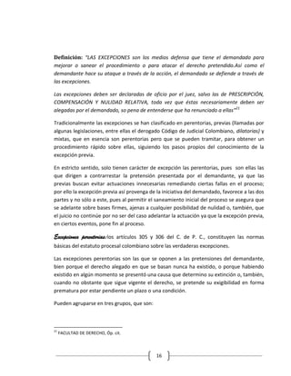 Definición: “LAS EXCEPCIONES son los medios defensa que tiene el demandado para
mejorar o sanear el procedimiento o para atacar el derecho pretendido.Así como el
demandante hace su ataque a través de la acción, el demandado se defiende a través de
las excepciones.

Las excepciones deben ser declaradas de oficio por el juez, salvo las de PRESCRIPCIÓN,
COMPENSACIÓN Y NULIDAD RELATIVA, toda vez que éstas necesariamente deben ser
alegadas por el demandado, so pena de entenderse que ha renunciado a ellas”21

Tradicionalmente las excepciones se han clasificado en perentorias, previas (llamadas por
algunas legislaciones, entre ellas el derogado Código de Judicial Colombiano, dilatorias) y
mixtas, que en esencia son perentorias pero que se pueden tramitar, para obtener un
procedimiento rápido sobre ellas, siguiendo los pasos propios del conocimiento de la
excepción previa.

En estricto sentido, solo tienen carácter de excepción las perentorias, pues son ellas las
que dirigen a contrarrestar la pretensión presentada por el demandante, ya que las
previas buscan evitar actuaciones innecesarias remediando ciertas fallas en el proceso;
por ello la excepción previa así provenga de la iniciativa del demandado, favorece a las dos
partes y no sólo a este, pues al permitir el saneamiento inicial del proceso se asegura que
se adelante sobre bases firmes, ajenas a cualquier posibilidad de nulidad o, también, que
el juicio no continúe por no ser del caso adelantar la actuación ya que la excepción previa,
en ciertos eventos, pone fin al proceso.

Excepciones perentorias:los artículos 305 y 306 del C. de P. C., constituyen las normas
básicas del estatuto procesal colombiano sobre las verdaderas excepciones.

Las excepciones perentorias son las que se oponen a las pretensiones del demandante,
bien porque el derecho alegado en que se basan nunca ha existido, o porque habiendo
existido en algún momento se presentó una causa que determino su extinción o, también,
cuando no obstante que sigue vigente el derecho, se pretende su exigibilidad en forma
prematura por estar pendiente un plazo o una condición.

Pueden agruparse en tres grupos, que son:



21
     FACULTAD DE DERECHO, Óp. cit.



                                            16
 