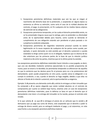 1. Excepciones perentorias definitivas materiales que son las que se niegan al
      nacimiento del derecho base de la pretensión, o aceptando en alguna época su
      existencia se afirma su extinción, como sería el caso de la nulidad absoluta del
      contrato, el pago, la prescripción, en fin cualquiera de los medios típicos atípicos
      de extinción de las obligaciones.
   2. Excepciones perentorias temporales, en las cuales el derecho pretendido existe, no
      se ha presentado ninguna causa que lo extinga, pero se pretenden su efectividad
      antes de la oportunidad debida para hacerlo, como cuando se demanda el
      cumplimiento de una obligación estando aún pendiente el plazo pactado o sin
      cumplirse la condición estipulada.
   3. Excepciones perentorias de raigambre netamente procesal cuando no existe
      legitimación en la causa respecto de cualquiera de las partes como sucede, por
      ejemplo, si quien demanda no está asistido por el derecho sustancial o cuando
      estándolo la dirige contra quien no es el obligado, hipótesis que es diversa de las
      dos anteriores pus las primeras partes de la base de que la relación jurídico
      material se dio entre las partes, mientras que en la última jamás ha existido.

Las excepciones perentorias definitivas materiales hacen tránsito a cosa juzgada, es decir,
que una vez decididas mediante sentencia ejecutoriada no es posible proponerlas de
nuevo, pues se estará a lo decidido; las perentorias temporales se diferencian de aquellas
en que la sentencia que las declara pone fin al proceso pero no a las pretensiones del
demandante, quien puede proponerlas en otro juicio, cuando venza la obligación o se
cumpla la condición, o sea, cuando el derecho se haga exigible, debido a que ellas no
afectan el fondo de la relación sustancial, solo la oportunidad de su exigencia.

Ejemplo: Si A presenta una demanda contra B y solicita le entregue un bien inmueble que
ha comprado y B se opone alegando que existe nulidad absoluta en el contrato de
compraventa por cuanto se celebró bajo fuerza, estamos ante un caso de excepciones
perentorias definitivas materiales, pues la defensa se basa en que el derecho que el
demandante cree tener a la entrega del inmueble no ha nacido, porque el contrato está
viciado.

Si lo que solicita A es que B le entregue el precio de un vehículo que le vendió y B
demuestra que ya pago esa suma de dinero, está aceptando que el derecho a pedir la
entrega de dinero existió, pero se extinguió mediante el pago, y así estaremos, en este
caso frente a una excepción perentoria definitiva material.



                                            17
 