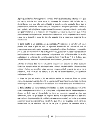 A pide que ordene a B entregarle una suma de dinero que le adeuda y este responde que,
en efecto, adeuda esa suma, esto es, reconoce la existencia del derecho de su
demandante, pero que sólo está obligado a pagarla un año después, ósea, que la
pretensión es prematura, en este caso, se configura una excepción perentoria temporal,
que conducirá a la pérdida del proceso para el demandante, pero no extinguirá su derecho
que podrá reclamar, si es necesario en otro proceso, porque la providencia que declaro
probada la excepción perentoria temporal no hace tránsito a cosa juzgada material debido
a que no se debatió el fondo del derecho alegado sino la inoportuna exigencia de su
observancia.

El juez frente a las excepciones perentorias:Al reconocer el carácter del orden
público que tiene el proceso civil, el legislador colombiano ha considerado que las
excepciones perentorias, salvo tres casos excepcionales, deben de oficio ser reconocidas
por el juez, así el demandado no las haya invocado, pues si en el proceso se estructuran
probatoriamente hechos generadores de cualquiera de ellas, al fallador debe declararlas
probadas en la sentencia, tal como lo pregona el art. 96 del C. de P. C. al destacar que:
“Las excepciones de mérito serán decididas en la sentencia, salvo norma en contrario”.

Además, el artículo 306 impone al juez la obligación de declarar de oficio cualquier
excepción perentoria que encuentre probada, salvo las de prescripción, compensación y
nulidad relativa, que se deben alegar siempre en oportunidad, so pena de que si no se
presentan, o lo son fuera de tiempo, el juez no las pueda reconocer, así aparezcan
probadas en el juicio.

La labor del juez en cuanto a las excepciones radica en buscarlas desde un primer
momento, pues aun cuando el art. 96 le ordena decidirlas en la sentencia, todo el sistema
del Código le indica la necesidad de actuar sobre ellas desde la iniciación misma del juicio.

El demandado y las excepciones perentorias: una de las posibilidades de declarar las
excepciones perentorias de oficio es la de que en cualquier estado del proceso se puedan
alegar, es decir, que el demandado no tiene un momento procesal preciso para
formularlas, salvo las que deben ser alegadas dentro de la contestación de la demanda
(excepciones de prescripción, de nulidad relativa y compensación); sin embargo, conviene
presentar todas las excepciones y no solo las que deben ser alegadas, en el escrito de
contestación de la demanda, con el fin de que las pruebas se orientan hacia la




                                             18
 