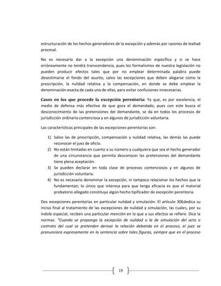 estructuración de los hechos generadores de la excepción y además por razones de lealtad
procesal.

No es necesario dar a la excepción una denominación específica y si se hace
erróneamente no tendrá transcendencia, pues los formalismos de nuestra legislación no
pueden producir efectos tales que por no emplear determinada palabra puede
desestimarse el fondo del asunto, salvo las excepciones que deben alegarse como la
prescripción, la nulidad relativa y la compensación, en donde se debe emplear la
denominación exacta de cada una de ellas, para evitar confusiones innecesarias.

Casos en los que procede la excepción perentoria: Ya que, es por excelencia, el
medio de defensa más efectivo de que goza el demandado, pues con este busca el
desconocimiento de las pretensiones del demandante, se da en todos los procesos de
jurisdicción ordinaria contenciosa y en algunos de jurisdicción voluntaria.

Las características principales de las excepciones perentorias son:

   1) Salvo las de prescripción, compensación y nulidad relativa, las demás las puede
      reconocer el juez de oficio.
   2) No están limitadas en cuanto a su número y cualquiera que sea el hecho generador
      de una circunstancia que permita desconocer las pretensiones del demandante
      tiene plena aceptación.
   3) Se pueden declarar en toda clase de procesos contenciosos y en algunos de
      jurisdicción voluntaria.
   4) No es necesario denominar la excepción, ni tampoco relacionar los hechos que la
      fundamentan; lo único que interesa para que tenga eficacia es que el material
      probatorio allegado constituya algún hecho tipificador de excepción perentoria.

Dos excepciones perentorias en particular nulidad y simulación: El artículo 306dedica su
inciso final al tratamiento de las excepciones de nulidad y simulación, las cuales, por su
índole especial, reciben una particular mención en lo que a sus efectos se refiere. Dice la
normas: “Cuando se proponga la excepción de nulidad o la de simulación del acto o
contrato del cual se pretenden derivar la relación debatida en el proceso, el juez se
pronunciara expresamente en la sentencia sobre tales figuras, siempre que en el proceso




                                             19
 