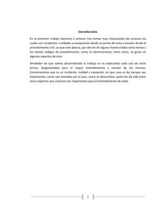 Introducción.

En el presente trabajo daremos a conocer tres temas muy interesantes del proceso los
cuales son incidentes, nulidades y excepciones desde un punto de vista o estudio desde el
procedimiento civil, ya que este abarca, por decirlo de alguna manera todos estos temas y
los demás códigos de procedimiento, como el administrativo, entre otros, se guían en
algunos aspectos de este.

Alrededor de que vamos desarrollando el trabajo se va explicando cada uno de estos
temas, desglosándolo para el mayor entendimiento y estudio de los mismos.
Encontraremos que es un incidente, nulidad y excepción, en que caso se da, porque son
importantes, como son tomados por el juez, como se desarrollan, quien les da vida entre
otros aspectos que creemos son importantes para el entendimiento de estos




                                           2
 