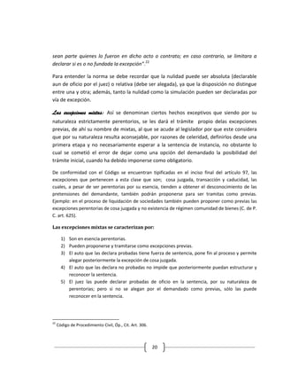 sean parte quienes lo fueron en dicho acto o contrato; en caso contrario, se limitara a
declarar si es o no fundada la excepción”.22

Para entender la norma se debe recordar que la nulidad puede ser absoluta (declarable
aun de oficio por el juez) o relativa (debe ser alegada), ya que la disposición no distingue
entre una y otra; además, tanto la nulidad como la simulación pueden ser declaradas por
vía de excepción.

Las excepciones mixtas: Así se denominan ciertos hechos exceptivos que siendo por su
naturaleza estrictamente perentorios, se les dará el trámite propio delas excepciones
previas, de ahí su nombre de mixtas, al que se acude al legislador por que este considera
que por su naturaleza resulta aconsejable, por razones de celeridad, definirlos desde una
primera etapa y no necesariamente esperar a la sentencia de instancia, no obstante lo
cual se cometió el error de dejar como una opción del demandado la posibilidad del
trámite inicial, cuando ha debido imponerse como obligatorio.

De conformidad con el Código se encuentran tipificadas en el inciso final del artículo 97, las
excepciones que pertenecen a esta clase que son; cosa juzgada, transacción y caducidad, las
cuales, a pesar de ser perentorias por su esencia, tienden a obtener el desconocimiento de las
pretensiones del demandante, también podrán proponerse para ser tramitas como previas.
Ejemplo: en el proceso de liquidación de sociedades también pueden proponer como previas las
excepciones perentorias de cosa juzgada y no existencia de régimen comunidad de bienes (C. de P.
C. art. 625).

Las excepciones mixtas se caracterizan por:

       1) Son en esencia perentorias.
       2) Pueden proponerse y tramitarse como excepciones previas.
       3) El auto que las declara probadas tiene fuerza de sentencia, pone fin al proceso y permite
          alegar posteriormente la excepción de cosa juzgada.
       4) El auto que las declara no probadas no impide que posteriormente puedan estructurar y
          reconocer la sentencia.
       5) El juez las puede declarar probadas de oficio en la sentencia, por su naturaleza de
          perentorias; pero si no se alegan por el demandado como previas, sólo las puede
          reconocer en la sentencia.




22
     Código de Procedimiento Civil, Óp., Cit. Art. 306.



                                                          20
 