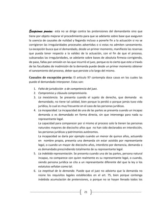 Excepciones previas: esta no se dirige contra las pretensiones del demandante sino que
tiene por objeto mejorar el procedimiento para que se adelante sobre base que aseguren
la usencia de causales de nulidad y llegando incluso a ponerle fin a la actuación si no se
corrigieron las irregularidades procesales advertidas o si estas no admiten saneamiento.
La excepción busca que el demandado, desde un primer momento, manifieste las reservas
que pueda tener respecto a la validez de la actuación, con el fin de que el proceso,
subsanadas las irregularidades, se adelante sobre bases de absoluta firmeza corrigiendo,
de paso, fallas por omisión en las que incurrió el juez, porque es lo cierto que este a través
de las facultades de inadmisión de la demanda puede desde un primer momento obtener
el saneamiento del proceso, deber que persiste a lo largo del mismo.

Causales de excepción previa: El artículo 97 contempla doce casos en los cuales las
puede el demandado interponer. Estas son:

   1. Falta de jurisdicción o de competencia del juez.
   2. Compromiso y cláusula compromisoria.
   3. La inexistencia. Se presenta cuando el sujeto de derecho, que demanda es
      demandado, no tiene tal calidad, bien porque la perdió o porque jamás tuvo vida
      jurídica, lo cual es muy frecuente en el caso de las personas jurídicas.
   4. La incapacidad. La incapacidad de una de las partes se presenta cuando un incapaz
      demanda o es demandado en forma directa, sin que intervenga para nada su
      representante legal.
      La capacidad para comparecer por sí mismo al proceso solo la tienen las personas
      naturales mayores de dieciocho años que no han sido declarados en interdicción,
      las personas jurídicas y patrimonios autónomos.
      La incapacidad se daría por ejemplo cuando un menor de quince años, actuando
      en nombre propio, presenta una demanda sin estar asistido por representante
      legal, o cuando un mayor de dieciocho años, interdicto por demencia, demanda o
      es demandado prescindiendo totalmente de su representante legal.
   5. La indebida representación. Se presenta cuando una de las partes, persona natural
      incapaz, no comparece con quien realmente es su representante legal, o cuando,
      siendo persona jurídica se cita a un representante diferente del que la ley o los
      estatutos señalan como tal.
   6. La ineptitud de la demanda. Puede que el juez no advierta que la demanda no
      reúne los requisitos legales establecidos en el art. 75, bien porque contenga
      indebida acumulación de pretensiones, o porque no se hayan llenado todos los



                                             21
 