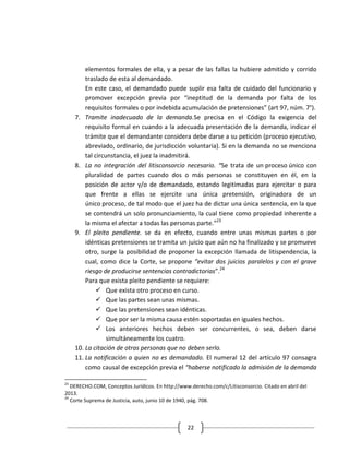 elementos formales de ella, y a pesar de las fallas la hubiere admitido y corrido
         traslado de esta al demandado.
         En este caso, el demandado puede suplir esa falta de cuidado del funcionario y
         promover excepción previa por “ineptitud de la demanda por falta de los
         requisitos formales o por indebida acumulación de pretensiones” (art 97, núm. 7°).
     7. Tramite inadecuado de la demanda.Se precisa en el Código la exigencia del
         requisito formal en cuando a la adecuada presentación de la demanda, indicar el
         trámite que el demandante considera debe darse a su petición (proceso ejecutivo,
         abreviado, ordinario, de jurisdicción voluntaria). Si en la demanda no se menciona
         tal circunstancia, el juez la inadmitirá.
     8. La no integración del litisconsorcio necesario. “Se trata de un proceso único con
         pluralidad de partes cuando dos o más personas se constituyen en él, en la
         posición de actor y/o de demandado, estando legitimadas para ejercitar o para
         que frente a ellas se ejercite una única pretensión, originadora de un
         único proceso, de tal modo que el juez ha de dictar una única sentencia, en la que
         se contendrá un solo pronunciamiento, la cual tiene como propiedad inherente a
         la misma el afectar a todas las personas parte.”23
     9. El pleito pendiente. se da en efecto, cuando entre unas mismas partes o por
         idénticas pretensiones se tramita un juicio que aún no ha finalizado y se promueve
         otro, surge la posibilidad de proponer la excepción llamada de litispendencia, la
         cual, como dice la Corte, se propone “evitar dos juicios paralelos y con el grave
         riesgo de producirse sentencias contradictorias”.24
         Para que exista pleito pendiente se requiere:
               Que exista otro proceso en curso.
               Que las partes sean unas mismas.
               Que las pretensiones sean idénticas.
               Que por ser la misma causa estén soportadas en iguales hechos.
               Los anteriores hechos deben ser concurrentes, o sea, deben darse
                  simultáneamente los cuatro.
     10. La citación de otras personas que no deben serlo.
     11. La notificación a quien no es demandado. El numeral 12 del artículo 97 consagra
         como causal de excepción previa el “haberse notificado la admisión de la demanda

23
   DERECHO.COM, Conceptos Jurídicos. En http://www.derecho.com/c/Litisconsorcio. Citado en abril del
2013.
24
   Corte Suprema de Justicia, auto, junio 10 de 1940, pág. 708.



                                                  22
 