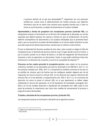 a persona distinta de la que fue demandada”25, disposición de una particular
           utilidad por cuanto evita el adelantamiento de inútiles procesos que deberían
           afrontarse caso de no existir esta solución para aquellos eventos que, si bien es
           cierto no son frecuentes, no dejan de presentarse en la diaria realidad.

Oportunidad y forma de proponer las excepciones previas (artículo 98). Las
excepciones previas se formularán en el término del traslado de la demanda, en escrito
separado que deberá expresar las razones y hechos en que se fundamentan. Al escrito
deberán acompañarse los documentos y las pruebas anticipadas que se pretenda hacer
valer y que se encuentren en poder del demandado; en él mismo podrá solicitarse al juez
que pida copia de los demás documentos, siempre que se refieran a tales hechos.

El juez se abstendrá de decretar pruebas de otra clase, salvo cuando se alegue la falta de
competencia por el domicilio de persona natural o por el lugar donde ocurrió el hecho, o
por la cuantía cuando no se tratare de dinero, o la falta de integración del litisconsorcio
necesario y ésta no apareciere en documento. Casos en que podrá solicitarse hasta dos
testimonios o el dictamen de un perito, el cual no es susceptible de objeción. 26

Procesos en los cuales procede la excepción previa: estas caben en los procesos
ordinarios, también en los abreviados tal como lo contempla el art 409 del C. de P. C., en
los procesos verbales (art. 429C. de P. C.), incluyendo los verbales sumarios en los que no
se prohíbe las mismas, pero los hechos que las configuran pueden alegarse por vía de
reposición tal como lo prevé el artículo 437; en los divorcios por expresa referencia del
artículo 470, en el de deslinde y amojonamiento (art. 463 C. de P. C.), en el proceso de
ejecución tal como lo prevé el artículo 509, en el que igualmente se deben alegar
empleando el recurso de reposición, en el de liquidación de sociedades conyugales (art.
625) y en los de nulidad, disolución y liquidación de sociedades (art. 630), todo lo cual
pone de presente la importancia que tiene esta medida de saneamiento dl proceso a
cargo de la parte demandada.

Trámite y decisión de las excepciones previas, (artículo 99).

Las excepciones previas se tramitarán y decidirán de la siguiente manera:



25
     Código de Procedimiento Civil, Óp., Cit. Numeral 12° Art 97.
26
     Ibíd. Art 98.



                                                        23
 