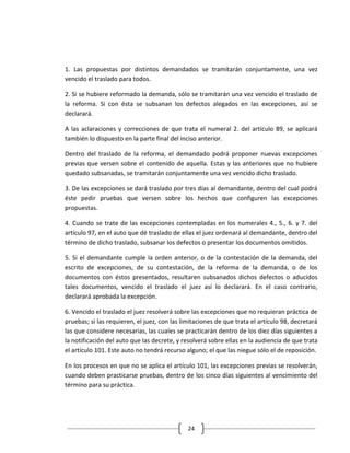 1. Las propuestas por distintos demandados se tramitarán conjuntamente, una vez
vencido el traslado para todos.

2. Si se hubiere reformado la demanda, sólo se tramitarán una vez vencido el traslado de
la reforma. Si con ésta se subsanan los defectos alegados en las excepciones, así se
declarará.

A las aclaraciones y correcciones de que trata el numeral 2. del artículo 89, se aplicará
también lo dispuesto en la parte final del inciso anterior.

Dentro del traslado de la reforma, el demandado podrá proponer nuevas excepciones
previas que versen sobre el contenido de aquella. Estas y las anteriores que no hubiere
quedado subsanadas, se tramitarán conjuntamente una vez vencido dicho traslado.

3. De las excepciones se dará traslado por tres días al demandante, dentro del cual podrá
éste pedir pruebas que versen sobre los hechos que configuren las excepciones
propuestas.

4. Cuando se trate de las excepciones contempladas en los numerales 4., 5., 6. y 7. del
artículo 97, en el auto que dé traslado de ellas el juez ordenará al demandante, dentro del
término de dicho traslado, subsanar los defectos o presentar los documentos omitidos.

5. Si el demandante cumple la orden anterior, o de la contestación de la demanda, del
escrito de excepciones, de su contestación, de la reforma de la demanda, o de los
documentos con éstos presentados, resultaren subsanados dichos defectos o aducidos
tales documentos, vencido el traslado el juez así lo declarará. En el caso contrario,
declarará aprobada la excepción.

6. Vencido el traslado el juez resolverá sobre las excepciones que no requieran práctica de
pruebas; si las requieren, el juez, con las limitaciones de que trata el artículo 98, decretará
las que considere necesarias, las cuales se practicarán dentro de los diez días siguientes a
la notificación del auto que las decrete, y resolverá sobre ellas en la audiencia de que trata
el artículo 101. Este auto no tendrá recurso alguno; el que las niegue sólo el de reposición.

En los procesos en que no se aplica el artículo 101, las excepciones previas se resolverán,
cuando deben practicarse pruebas, dentro de los cinco días siguientes al vencimiento del
término para su práctica.




                                              24
 