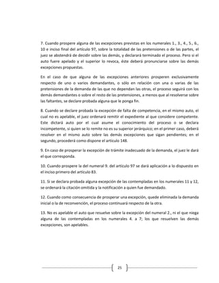 7. Cuando prospere alguna de las excepciones previstas en los numerales 1., 3., 4., 5., 6.,
10 e inciso final del artículo 97, sobre la totalidad de las pretensiones o de las partes, el
juez se abstendrá de decidir sobre las demás, y declarará terminado el proceso. Pero si el
auto fuere apelado y el superior lo revoca, éste deberá pronunciarse sobre las demás
excepciones propuestas.

En el caso de que alguna de las excepciones anteriores prosperen exclusivamente
respecto de uno o varios demandantes, o sólo en relación con una o varias de las
pretensiones de la demanda de las que no dependan las otras, el proceso seguirá con los
demás demandantes o sobre el resto de las pretensiones, a menos que al resolverse sobre
las faltantes, se declare probada alguna que le ponga fin.

8. Cuando se declare probada la excepción de falta de competencia, en el mismo auto, el
cual no es apelable, el juez ordenará remitir el expediente al que considere competente.
Este dictará auto por el cual asume el conocimiento del proceso o se declara
incompetente, si quien se lo remite no es su superior jerárquico; en el primer caso, deberá
resolver en el mismo auto sobre las demás excepciones que sigan pendientes; en el
segundo, procederá como dispone el artículo 148.

9. En caso de prosperar la excepción de trámite inadecuado de la demanda, el juez le dará
el que corresponda.

10. Cuando prospere la del numeral 9. del artículo 97 se dará aplicación a lo dispuesto en
el inciso primero del artículo 83.

11. Si se declara probada alguna excepción de las contempladas en los numerales 11 y 12,
se ordenará la citación omitida y la notificación a quien fue demandado.

12. Cuando como consecuencia de prosperar una excepción, quede eliminada la demanda
inicial o la de reconvención, el proceso continuará respecto de la otra.

13. No es apelable el auto que resuelve sobre la excepción del numeral 2., ni el que niega
alguna de las contempladas en los numerales 4. a 7; los que resuelven las demás
excepciones, son apelables.




                                             25
 