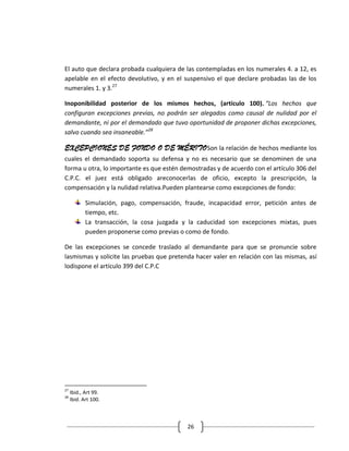 El auto que declara probada cualquiera de las contempladas en los numerales 4. a 12, es
apelable en el efecto devolutivo, y en el suspensivo el que declare probadas las de los
numerales 1. y 3.27

Inoponibilidad posterior de los mismos hechos, (artículo 100). “Los hechos que
configuran excepciones previas, no podrán ser alegados como causal de nulidad por el
demandante, ni por el demandado que tuvo oportunidad de proponer dichas excepciones,
salvo cuando sea insaneable.”28

EXCEPCIONES DE FONDO O DE MÉRITOSon la relación de hechos mediante los
cuales el demandado soporta su defensa y no es necesario que se denominen de una
forma u otra, lo importante es que estén demostradas y de acuerdo con el artículo 306 del
C.P.C. el juez está obligado areconocerlas de oficio, excepto la prescripción, la
compensación y la nulidad relativa.Pueden plantearse como excepciones de fondo:

            Simulación, pago, compensación, fraude, incapacidad error, petición antes de
            tiempo, etc.
            La transacción, la cosa juzgada y la caducidad son excepciones mixtas, pues
            pueden proponerse como previas o como de fondo.

De las excepciones se concede traslado al demandante para que se pronuncie sobre
lasmismas y solicite las pruebas que pretenda hacer valer en relación con las mismas, así
lodispone el artículo 399 del C.P.C




27
     Ibid., Art 99.
28
     Ibid. Art 100.



                                             26
 