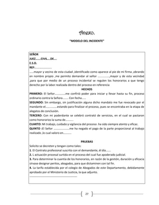 Anexo.
                                “MODELO DEL INCIDENTE”



SEÑOR
JUEZ…….CIVIL….DE….
E.S.D.
REF:…………………..
……mayor y vecino de esta ciudad ,identificado como aparece al pie de mi firma ,obrando
en nombre propio ,me permito demandar al señor …………….,mayor y de esta vecindad
,para que por medio de un proceso incidental se regulen los honorarios a que tengo
derecho por la labor realizada dentro del proceso en referencia
                                          HECHOS
PRIMERO: El Señor……………me confirió poder para iniciar y llevar hasta su fin, proceso
ordinario contra la Señora…….. Con fecha……
SEGUNDO: Sin embargo, sin justificación alguna dicho mandato me fue revocado por el
mandante el…………….estando para finalizar el proceso, pues se encontraba en la etapa de
alegatos de conclusión.
TERCERO: Con mi poderdante se celebró contrató de servicios, en el cual se pactaron
como honorarios la suma de………..
CUARTO: Mi trabajo, cuidado y vigilancia del proceso .ha sido siempre atento y eficaz.
QUINTO :El Señor ………………….me ha negado el pago de la parte proporcional al trabajo
realizado ,lo cual valoro en………..

                                                   PRUEBAS
Solicito se decreten y tengan como tales:
1. El Contrato profesional suscrito con el demandante, él día…….
2. L actuación procesal surtida en el proceso del cual fue apoderado judicial.
3. Para determinar la cuantía de los honorarios, en razón de la gestión, duración y eficacia
sírvase designar peritos, abogados, para que dictaminen con tal fin.
4. La tarifa establecida por el colegio de Abogados de este Departamento, debidamente
aprobado por el Ministerio de Justicia, la que adjunto.
--------------------------------------------------




                                            27
 