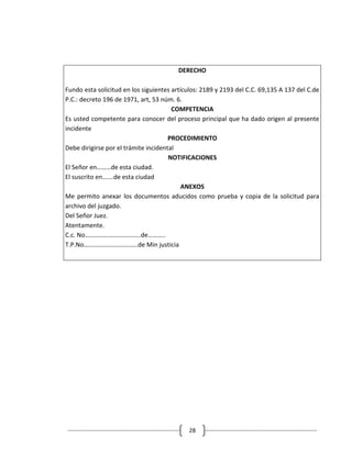 DERECHO

Fundo esta solicitud en los siguientes artículos: 2189 y 2193 del C.C. 69,135 A 137 del C.de
P.C.: decreto 196 de 1971, art, 53 núm. 6.
                                       COMPETENCIA
Es usted competente para conocer del proceso principal que ha dado origen al presente
incidente
                                      PROCEDIMIENTO
Debe dirigirse por el trámite incidental
                                      NOTIFICACIONES
El Señor en………de esta ciudad.
El suscrito en…….de esta ciudad
                                           ANEXOS
Me permito anexar los documentos aducidos como prueba y copia de la solicitud para
archivo del juzgado.
Del Señor Juez.
Atentamente.
C.c. No……………………………..de………..
T.P.No…………………………….de Min justicia




                                            28
 