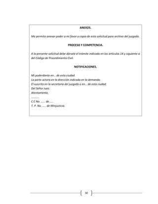 ANEXOS.

Me permito anexar poder a mi favor y copia de esta solicitud para archivo del juzgado.

                              PROCESO Y COMPETENCIA.

A la presente solicitud debe dársele el trámite indicado en los artículos 14 y siguiente a
del Código de Procedimiento Civil.

                                   NOTIFICACIONES.

Mi poderdante en… de esta ciudad.
La parte actora en la dirección indicada en la demanda.
El suscrito en la secretaria del juzgado o en… de esta ciudad.
Del Señor Juez.
Atentamente,
………..
C.C No. …… de……
T. P. No. ….. de Minjusticia.




                                            30
 