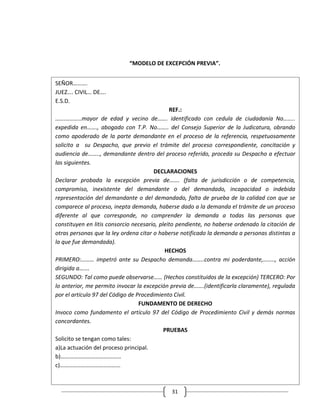 “MODELO DE EXCEPCIÓN PREVIA”.


SEÑOR……….
JUEZ…. CIVIL… DE….
E.S.D.
                                              REF.:
…….………..mayor de edad y vecino de……. identificado con cedula de ciudadanía No……..
expedida en……., abogado con T.P. No…….. del Consejo Superior de la Judicatura, obrando
como apoderado de la parte demandante en el proceso de la referencia, respetuosamente
solicito a su Despacho, que previo el trámite del proceso correspondiente, concitación y
audiencia de…….., demandante dentro del proceso referido, proceda su Despacho a efectuar
las siguientes.
                                       DECLARACIONES
Declarar probada la excepción previa de……. (falta de jurisdicción o de competencia,
compromiso, inexistente del demandante o del demandado, incapacidad o indebida
representación del demandante o del demandado, falta de prueba de la calidad con que se
comparece al proceso, inepta demanda, haberse dado a la demanda el trámite de un proceso
diferente al que corresponde, no comprender la demanda a todas las personas que
constituyen en litis consorcio necesario, pleito pendiente, no haberse ordenado la citación de
otras personas que la ley ordena citar o haberse notificado la demanda a personas distintas a
la que fue demandada).
                                            HECHOS
PRIMERO:……… impetró ante su Despacho demanda……..contra mi poderdante,…….., acción
dirigida a…….
SEGUNDO: Tal como puede observarse…… (Hechos constituidos de la excepción) TERCERO: Por
lo anterior, me permito invocar la excepción previa de…….(identificarla claramente), regulada
por el artículo 97 del Código de Procedimiento Civil.
                                  FUNDAMENTO DE DERECHO
Invoco como fundamento el artículo 97 del Código de Procedimiento Civil y demás normas
concordantes.
                                            PRUEBAS
Solicito se tengan como tales:
a)La actuación del proceso principal.
b)……………………………………
c)……………………………………



                                             31
 
