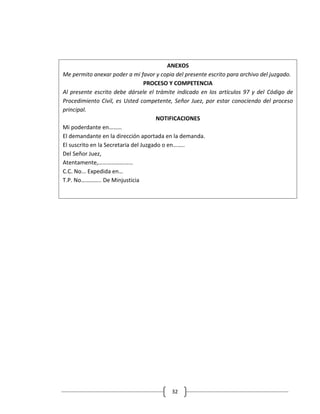 ANEXOS
Me permito anexar poder a mi favor y copia del presente escrito para archivo del juzgado.
                                  PROCESO Y COMPETENCIA
Al presente escrito debe dársele el trámite indicado en los artículos 97 y del Código de
Procedimiento Civil, es Usted competente, Señor Juez, por estar conociendo del proceso
principal.
                                       NOTIFICACIONES
Mi poderdante en………
El demandante en la dirección aportada en la demanda.
El suscrito en la Secretaria del Juzgado o en……..
Del Señor Juez,
Atentamente,……………………
C.C. No... Expedida en…
T.P. No………….. De Minjusticia




                                          32
 
