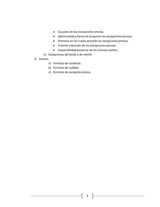 Causales de las excepciones previas.
                Oportunidad y forma de proponer las excepciones previas.
                Procesos en los cuales procede las excepciones previas.
                Trámite y decisión de las excepciones previas.
                Inoponibilidad posterior de los mismos hechos.
      e) Excepciones de fondo o de mérito
4. Anexos.
         a) Formato de incidente.
         b) Formato de nulidad.
         c) Formato de excepción previa.




                                      4
 