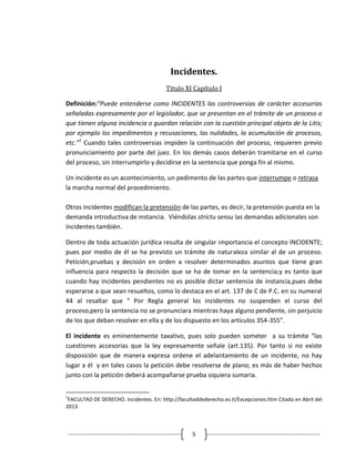 Incidentes.
                                        Titulo XI Capítulo I

Definición:“Puede entenderse como INCIDENTES las controversias de carácter accesorias
señaladas expresamente por el legislador, que se presentan en el trámite de un proceso o
que tienen alguna incidencia o guardan relación con la cuestión principal objeto de la Litis;
por ejemplo los impedimentos y recusaciones, las nulidades, la acumulación de procesos,
etc.”1 Cuando tales controversias impiden la continuación del proceso, requieren previo
pronunciamiento por parte del juez. En los demás casos deberán tramitarse en el curso
del proceso, sin interrumpirlo y decidirse en la sentencia que ponga fin al mismo.

Un incidente es un acontecimiento, un pedimento de las partes que interrumpe o retrasa
la marcha normal del procedimiento.

Otros incidentes modifican la pretensión de las partes, es decir, la pretensión puesta en la
demanda introductiva de instancia. Viéndolas strictu sensu las demandas adicionales son
incidentes también.

Dentro de toda actuación jurídica resulta de singular importancia el concepto INCIDENTE;
pues por medio de él se ha previsto un trámite de naturaleza similar al de un proceso.
Petición,pruebas y decisión en orden a resolver determinados asuntos que tiene gran
influencia para respecto la decisión que se ha de tomar en la sentencia;y es tanto que
cuando hay incidentes pendientes no es posible dictar sentencia de instancia,pues debe
esperarse a que sean resueltos, como lo destaca en el art. 137 de C de P.C. en su numeral
44 al resaltar que “ Por Regla general los incidentes no suspenden el curso del
proceso,pero la sentencia no se pronunciara mientras haya alguno pendiente, sin perjuicio
de los que deban resolver en ella y de los dispuesto en los artículos 354-355”.

El incidente es eminentemente taxativo, pues solo pueden someter a su trámite “las
cuestiones accesorias que la ley expresamente señale (art.135). Por tanto si no existe
disposición que de manera expresa ordene el adelantamiento de un incidente, no hay
lugar a él y en tales casos la petición debe resolverse de plano; es más de haber hechos
junto con la petición deberá acompañarse prueba siquiera sumaria.


1
 FACULTAD DE DERECHO. Incidentes. En: http://facultaddederecho.es.tl/Excepciones.htm Citado en Abril del
2013.



                                                   5
 