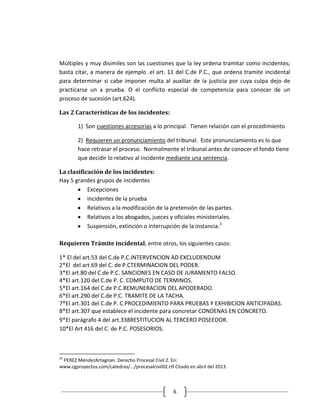 Múltiples y muy disimiles son las cuestiones que la ley ordena tramitar como incidentes;
basta citar, a manera de ejemplo .el art. 11 del C.de P.C., que ordena tramite incidental
para determinar si cabe imponer multa al auxiliar de la justicia por cuya culpa dejo de
practicarse un a prueba. O el conflicto especial de competencia para conocer de un
proceso de sucesión (art.624).

Las 2 Características de los incidentes:

        1) Son cuestiones accesorias a lo principal. Tienen relación con el procedimiento

        2) Requieren un pronunciamiento del tribunal. Este pronunciamiento es lo que
        hace retrasar el proceso. Normalmente el tribunal antes de conocer el fondo tiene
        que decidir lo relativo al incidente mediante una sentencia.

La clasificación de los incidentes:
Hay 5 grandes grupos de incidentes
           Excepciones
           Incidentes de la prueba
           Relativos a la modificación de la pretensión de las partes.
           Relativos a los abogados, jueces y oficiales ministeriales.
           Suspensión, extinción o interrupción de la instancia.2

Requieren Trámite incidental, entre otros, los siguientes casos:

1* El del art.53 del C.de P.C.INTERVENCION AD EXCLUDENDUM
2*El del art.69 del C. de P.CTERMINACION DEL PODER.
3*El art.80 del C.de P.C. SANCIONES EN CASO DE JURAMENTO FALSO.
4*El art.120 del C.de P. C. COMPUTO DE TERMINOS.
5*El art.164 del C.de P.C.REMUNERACION DEL APODERADO.
6*El art.290 del C.de P.C. TRAMITE DE LA TACHA.
7*El art.301 del C.de P. C.PROCEDIMIENTO PARA PRUEBAS Y EXHIBICION ANTICIPADAS.
8*El art.307 que establece el incidente para concretar CONDENAS EN CONCRETO.
9*El parágrafo 4 del art.338RESTITUCION AL TERCERO POSEEDOR.
10*El Art 416 del C. de P.C. POSESORIOS.



22
 PEREZ MéndezArtagnan. Derecho Procesal Civil 2. En:
www.cgproyectos.com/catedras/.../procesalcivil02.rtf Citado en abril del 2013.



                                                     6
 