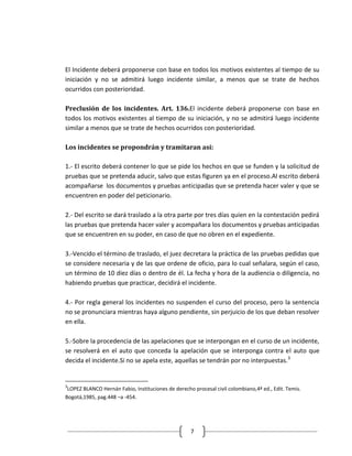 El Incidente deberá proponerse con base en todos los motivos existentes al tiempo de su
iniciación y no se admitirá luego incidente similar, a menos que se trate de hechos
ocurridos con posterioridad.

Preclusión de los incidentes. Art. 136.El incidente deberá proponerse con base en
todos los motivos existentes al tiempo de su iniciación, y no se admitirá luego incidente
similar a menos que se trate de hechos ocurridos con posterioridad.

Los incidentes se propondrán y tramitaran así:

1.- El escrito deberá contener lo que se pide los hechos en que se funden y la solicitud de
pruebas que se pretenda aducir, salvo que estas figuren ya en el proceso.Al escrito deberá
acompañarse los documentos y pruebas anticipadas que se pretenda hacer valer y que se
encuentren en poder del peticionario.

2.- Del escrito se dará traslado a la otra parte por tres días quien en la contestación pedirá
las pruebas que pretenda hacer valer y acompañara los documentos y pruebas anticipadas
que se encuentren en su poder, en caso de que no obren en el expediente.

3.-Vencido el término de traslado, el juez decretara la práctica de las pruebas pedidas que
se considere necesaria y de las que ordene de oficio, para lo cual señalara, según el caso,
un término de 10 diez días o dentro de él. La fecha y hora de la audiencia o diligencia, no
habiendo pruebas que practicar, decidirá el incidente.

4.- Por regla general los incidentes no suspenden el curso del proceso, pero la sentencia
no se pronunciara mientras haya alguno pendiente, sin perjuicio de los que deban resolver
en ella.

5.-Sobre la procedencia de las apelaciones que se interpongan en el curso de un incidente,
se resolverá en el auto que conceda la apelación que se interponga contra el auto que
decida el incidente.Si no se apela este, aquellas se tendrán por no interpuestas.3


3
 LOPEZ BLANCO Hernán Fabio, Instituciones de derecho procesal civil colombiano,4ª ed., Edit. Temis.
Bogotá,1985, pag.448 –a -454.




                                                    7
 