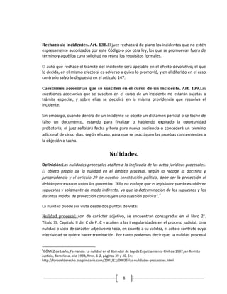 Rechazo de incidentes. Art. 138.El juez rechazará de plano los incidentes que no estén
expresamente autorizados por este Código o por otra ley, los que se promuevan fuera de
término y aquéllos cuya solicitud no reúna los requisitos formales.

El auto que rechace el trámite del incidente será apelable en el efecto devolutivo; el que
lo decida, en el mismo efecto si es adverso a quien lo promovió, y en el diferido en el caso
contrario salvo lo dispuesto en el artículo 147.

Cuestiones accesorias que se susciten en el curso de un incidente. Art. 139.Las
cuestiones accesorias que se susciten en el curso de un incidente no estarán sujetas a
trámite especial, y sobre ellas se decidirá en la misma providencia que resuelva el
incidente.

Sin embargo, cuando dentro de un incidente se objete un dictamen pericial o se tache de
falso un documento, estando para finalizar o habiendo expirado la oportunidad
probatoria, el juez señalará fecha y hora para nueva audiencia o concederá un término
adicional de cinco días, según el caso, para que se practiquen las pruebas concernientes a
la objeción o tacha.


                                            Nulidades.
Definición:Las nulidades procesales atañen a la ineficacia de los actos jurídicos procesales.
El objeto propio de la nulidad en el ámbito procesal, según lo recoge la doctrina y
jurisprudencia y el artículo 29 de nuestra constitución política, debe ser la protección al
debido proceso con todas las garantías. “Ello no excluye que el legislador pueda establecer
supuestos y solamente de modo indirecto, ya que la determinación de los supuestos y los
distintos modos de protección constituyen una cuestión política”.4

La nulidad puede ser vista desde dos puntos de vista:

Nulidad procesal: son de carácter adjetivo, se encuentran consagradas en el libro 2°.
Título XI, Capítulo II del C de P. C y atañen a las irregularidades en el proceso judicial. Una
nulidad o vicio de carácter adjetivo no toca, en cuanto a su validez, el acto o contrato cuya
efectividad se quiere hacer tramitación. Por tanto podemos decir que, la nulidad procesal


4
 GÓMEZ de Liaño, Fernando: La nulidad en el Borrador de Ley de Enjuiciamiento Civil de 1997, en Revista
Justicia, Barcelona, año 1998, Nros. 1-2, páginas 39 y 40. En:
http://forodelderecho.blogcindario.com/2007/12/00035-las-nulidades-procesales.html



                                                    8
 
