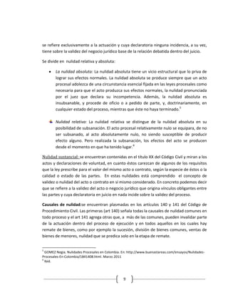 se refiere exclusivamente a la actuación y cuya declaratoria ninguna incidencia, a su vez,
tiene sobre la validez del negocio jurídico base de la relación debatida dentro del juicio.

Se divide en nulidad relativa y absoluta:

        La nulidad absoluta: La nulidad absoluta tiene un vicio estructural que lo priva de
        lograr sus efectos normales. La nulidad absoluta se produce siempre que un acto
        procesal adolezca de una circunstancia esencial fijada en las leyes procesales como
        necesaria para que el acto produzca sus efectos normales, la nulidad pronunciada
        por el juez que declara su incompetencia. Además, la nulidad absoluta es
        insubsanable, y procede de oficio o a pedido de parte, y, doctrinariamente, en
        cualquier estado del proceso, mientras que éste no haya terminado.5

        Nulidad relativa: La nulidad relativa se distingue de la nulidad absoluta en su
        posibilidad de subsanación. El acto procesal relativamente nulo se equipara, de no
        ser subsanado, al acto absolutamente nulo, no siendo susceptible de producir
        efecto alguno. Pero realizada la subsanación, los efectos del acto se producen
        desde el momento en que ha tenido lugar.6

Nulidad sustancial: se encuentran contenidas en el título XX del Código Civil y miran a los
actos y declaraciones de voluntad, en cuanto éstos carezcan de algunos de los requisitos
que la ley prescribe para el valor del mismo acto o contrato, según la especie de éstos o la
calidad o estado de las partes. En estas nulidades está comprendido el concepto de
validez o nulidad del acto o contrato en sí mismo considerado. En concreto podemos decir
que se refiere a la validez del acto o negocio jurídico que origina vínculos obligantes entre
las partes y cuya declaratoria en juicio en nada incide sobre la validez del proceso.

Causales de nulidad:se encuentran plasmadas en los artículos 140 y 141 del Código de
Procedimiento Civil. Las primeras (art 140) señala todas la causales de nulidad comunes en
todo proceso y el art 141 agrega otras que, a más de las comunes, pueden invalidar parte
de la actuación dentro del proceso de ejecución y en todos aquellos en los cuales hay
remate de bienes, como por ejemplo la sucesión, división de bienes comunes, ventas de
bienes de menores, nulidad que se predica solo en la etapa de remate.


5
  GOMEZ Negia. Nulidades Procesales en Colombia. En: http://www.buenastareas.com/ensayos/Nulidades-
Procesales-En-Colombia/1841408.html. Marzo 2011
6
  Ibíd.



                                                 9
 