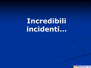 Incredibili
incidenti…
 