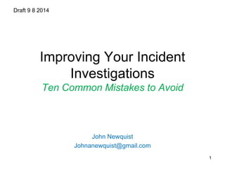 Improving Your Incident 
Investigations 
Ten Common Mistakes to Avoid 
John Newquist 
Johnanewquist@gmail.com 
Draft 9 8 2014 
1 
 
