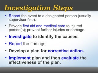 • Report the event to a designated person (usually
supervisor first).
• Provide first aid and medical care to injured
person(s); prevent further injuries or damage.
• Investigate to identify the causes.
• Report the findings.
• Develop a plan for corrective action.
• Implement plan and then evaluate the
effectiveness of the plan.
Investigation Steps
 