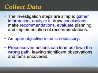 • The investigation steps are simple: gather
information, analyze it, draw conclusions,
make recommendations, evaluate planning
and implementation of recommendations.
• An open objective mind is necessary.
• Preconceived notions can lead us down the
wrong path, leaving significant observations
and facts uncovered.
Collect Data
 