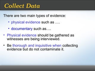 There are two main types of evidence:
• physical evidence such as ….
• documentary such as….
• Physical evidence should be gathered as
witnesses are being interviewed.
• Be thorough and inquisitive when collecting
evidence but do not contaminate it.
Collect Data
 